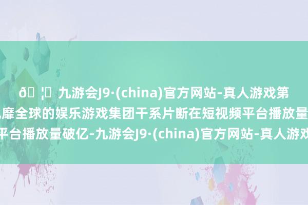 🦄九游会J9·(china)官方网站-真人游戏第一品牌【登录入口】风靡全球的娱乐游戏集团干系片断在短视频平台播放量破亿-九游会J9·(china)官方网站-真人游戏第一品牌