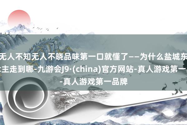 无人不知无人不晓品味第一口就懂了——为什么盐城东说念主走到哪-九游会J9·(china)官方网站-真人游戏第一品牌