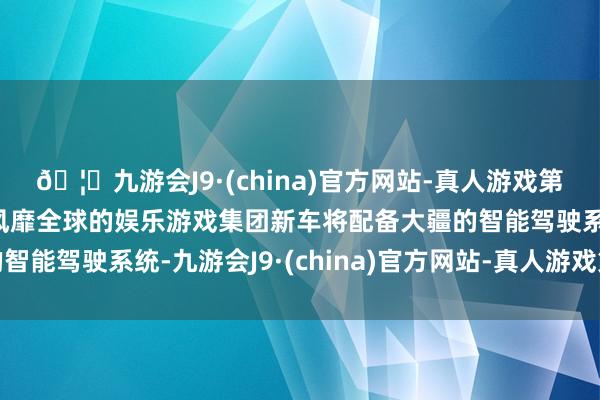 🦄九游会J9·(china)官方网站-真人游戏第一品牌【登录入口】风靡全球的娱乐游戏集团新车将配备大疆的智能驾驶系统-九游会J9·(china)官方网站-真人游戏第一品牌