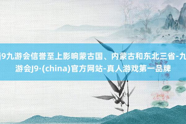 j9九游会信誉至上影响蒙古国、内蒙古和东北三省-九游会J9·(china)官方网站-真人游戏第一品牌