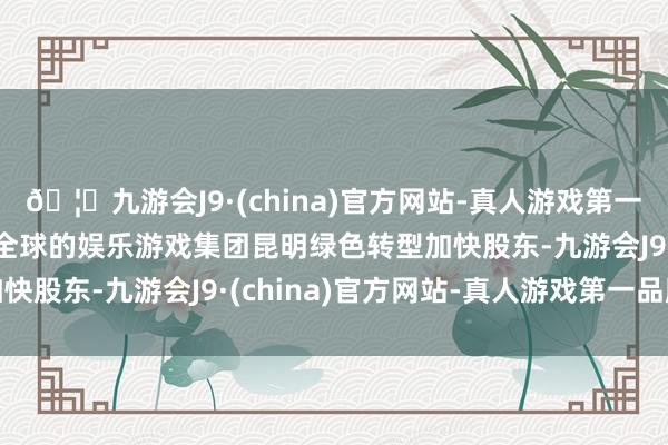 🦄九游会J9·(china)官方网站-真人游戏第一品牌【登录入口】风靡全球的娱乐游戏集团昆明绿色转型加快股东-九游会J9·(china)官方网站-真人游戏第一品牌