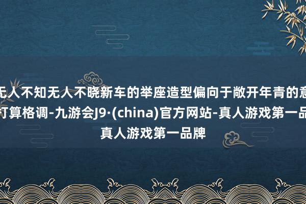 无人不知无人不晓新车的举座造型偏向于敞开年青的意想打算格调-九游会J9·(china)官方网站-真人游戏第一品牌