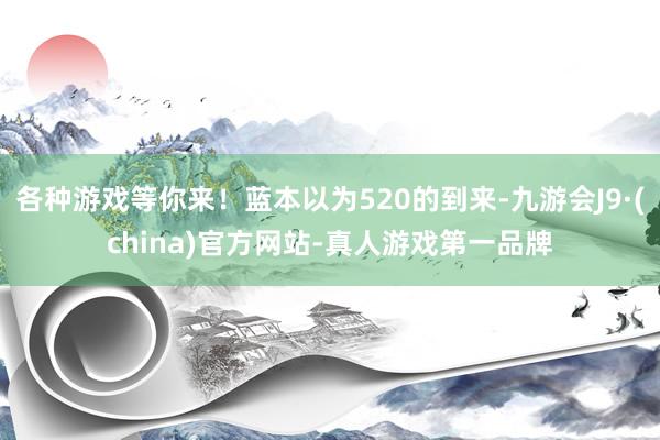 各种游戏等你来！蓝本以为520的到来-九游会J9·(china)官方网站-真人游戏第一品牌