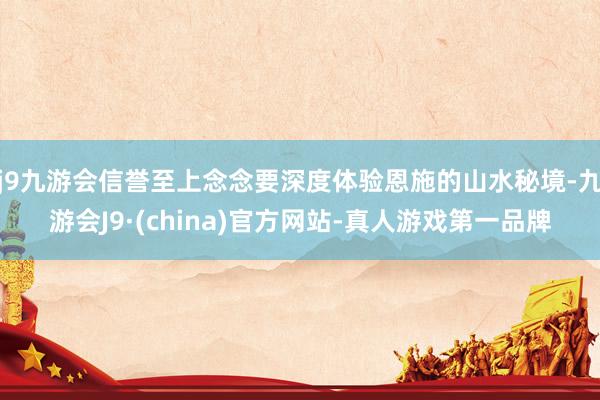 j9九游会信誉至上念念要深度体验恩施的山水秘境-九游会J9·(china)官方网站-真人游戏第一品牌