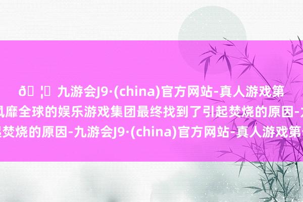 🦄九游会J9·(china)官方网站-真人游戏第一品牌【登录入口】风靡全球的娱乐游戏集团最终找到了引起焚烧的原因-九游会J9·(china)官方网站-真人游戏第一品牌