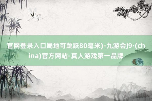 官网登录入口局地可跳跃80毫米)-九游会J9·(china)官方网站-真人游戏第一品牌