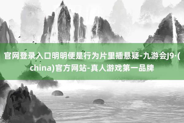 官网登录入口明明便是行为片里插悬疑-九游会J9·(china)官方网站-真人游戏第一品牌