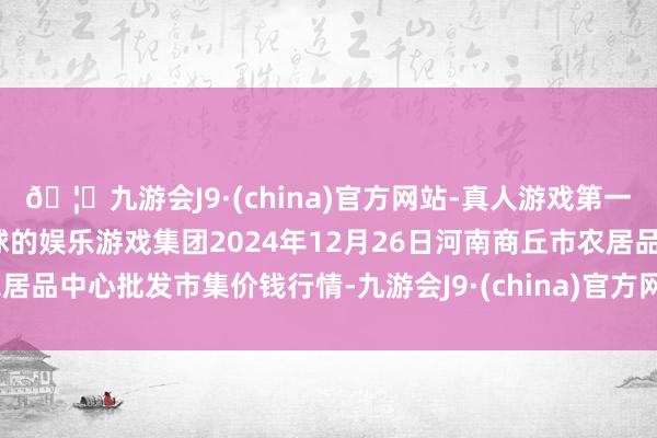 🦄九游会J9·(china)官方网站-真人游戏第一品牌【登录入口】风靡全球的娱乐游戏集团2024年12月26日河南商丘市农居品中心批发市集价钱行情-九游会J9·(china)官方网站-真人游戏第一品牌