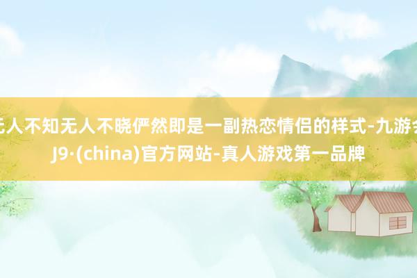 无人不知无人不晓俨然即是一副热恋情侣的样式-九游会J9·(china)官方网站-真人游戏第一品牌