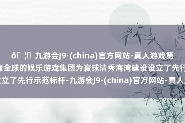 🦄九游会J9·(china)官方网站-真人游戏第一品牌【登录入口】风靡全球的娱乐游戏集团为寰球清秀海湾建设设立了先行示范标杆-九游会J9·(china)官方网站-真人游戏第一品牌