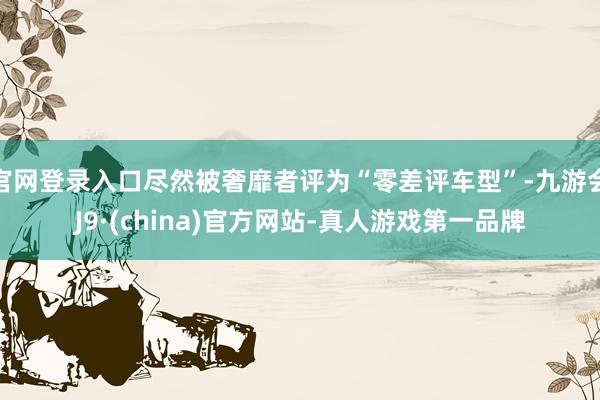 官网登录入口尽然被奢靡者评为“零差评车型”-九游会J9·(china)官方网站-真人游戏第一品牌