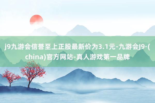 j9九游会信誉至上正股最新价为3.1元-九游会J9·(china)官方网站-真人游戏第一品牌