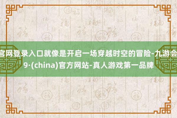 官网登录入口就像是开启一场穿越时空的冒险-九游会J9·(china)官方网站-真人游戏第一品牌