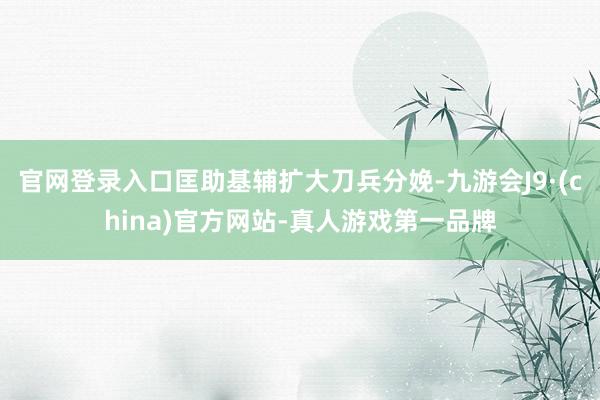 官网登录入口匡助基辅扩大刀兵分娩-九游会J9·(china)官方网站-真人游戏第一品牌