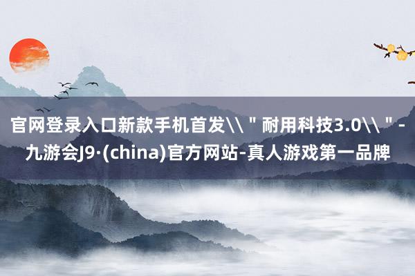 官网登录入口新款手机首发\＂耐用科技3.0\＂-九游会J9·(china)官方网站-真人游戏第一品牌