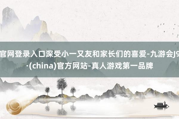 官网登录入口深受小一又友和家长们的喜爱-九游会J9·(china)官方网站-真人游戏第一品牌