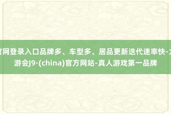 官网登录入口品牌多、车型多、居品更新迭代速率快-九游会J9·(china)官方网站-真人游戏第一品牌