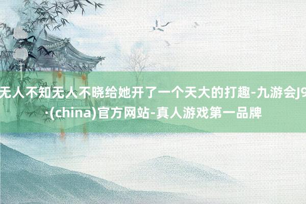 无人不知无人不晓给她开了一个天大的打趣-九游会J9·(china)官方网站-真人游戏第一品牌