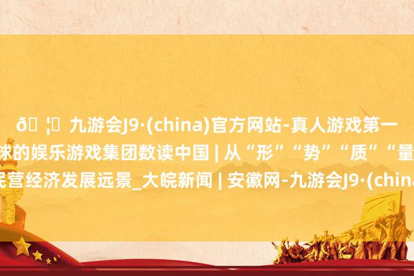 🦄九游会J9·(china)官方网站-真人游戏第一品牌【登录入口】风靡全球的娱乐游戏集团数读中国 | 从“形”“势”“质”“量”看民营经济发展远景_大皖新闻 | 安徽网-九游会J9·(china)官方网站-真人游戏第一品牌