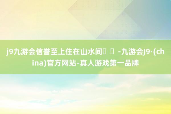 j9九游会信誉至上住在山水间⛰️-九游会J9·(china)官方网站-真人游戏第一品牌