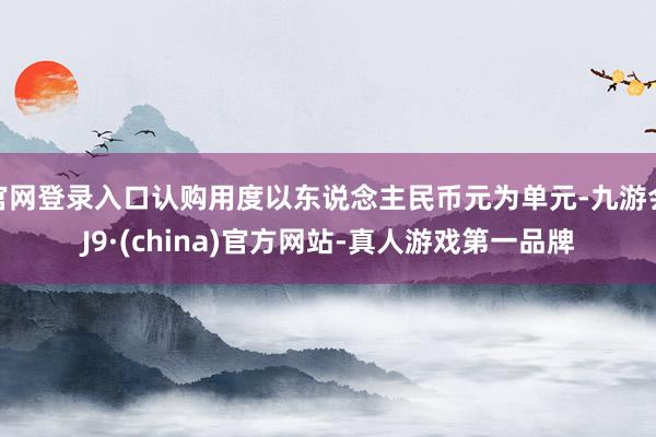 官网登录入口认购用度以东说念主民币元为单元-九游会J9·(china)官方网站-真人游戏第一品牌