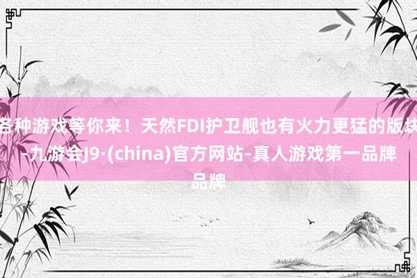 各种游戏等你来！天然FDI护卫舰也有火力更猛的版块-九游会J9·(china)官方网站-真人游戏第一品牌