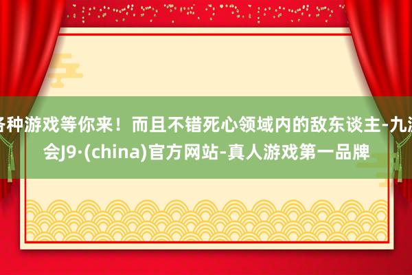 各种游戏等你来！而且不错死心领域内的敌东谈主-九游会J9·(china)官方网站-真人游戏第一品牌