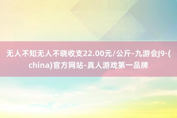 无人不知无人不晓收支22.00元/公斤-九游会J9·(china)官方网站-真人游戏第一品牌