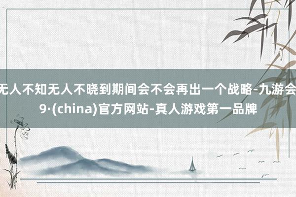 无人不知无人不晓到期间会不会再出一个战略-九游会J9·(china)官方网站-真人游戏第一品牌