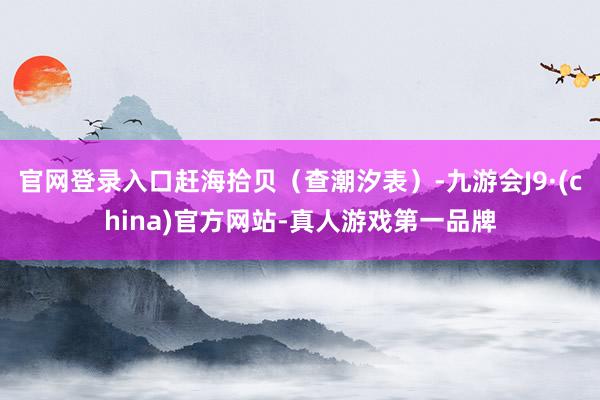 官网登录入口赶海拾贝（查潮汐表）-九游会J9·(china)官方网站-真人游戏第一品牌