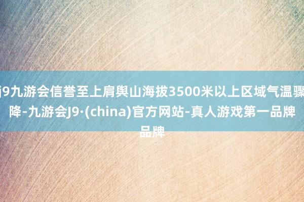 j9九游会信誉至上肩舆山海拔3500米以上区域气温骤降-九游会J9·(china)官方网站-真人游戏第一品牌