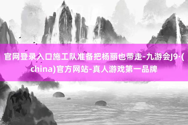 官网登录入口施工队准备把杨丽也带走-九游会J9·(china)官方网站-真人游戏第一品牌