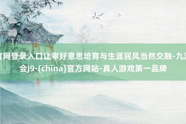 官网登录入口让审好意思培育与生涯民风当然交融-九游会J9·(china)官方网站-真人游戏第一品牌