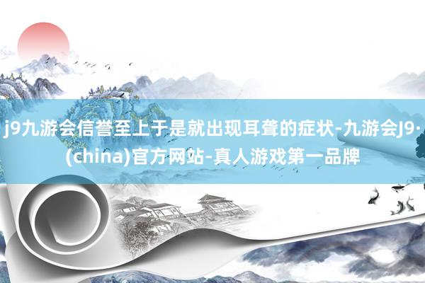 j9九游会信誉至上于是就出现耳聋的症状-九游会J9·(china)官方网站-真人游戏第一品牌