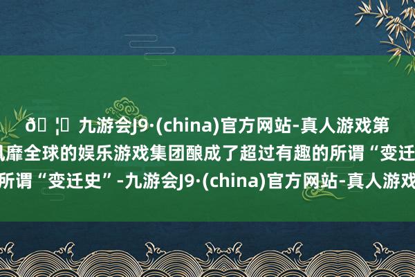🦄九游会J9·(china)官方网站-真人游戏第一品牌【登录入口】风靡全球的娱乐游戏集团酿成了超过有趣的所谓“变迁史”-九游会J9·(china)官方网站-真人游戏第一品牌