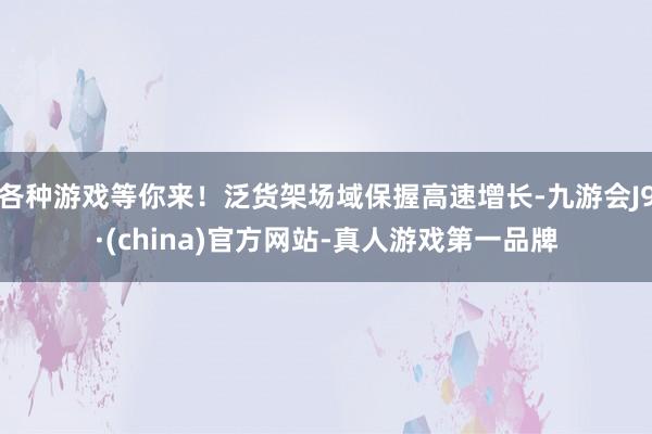 各种游戏等你来！泛货架场域保握高速增长-九游会J9·(china)官方网站-真人游戏第一品牌
