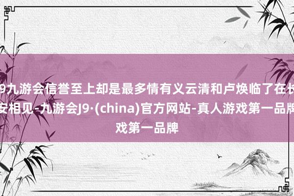 j9九游会信誉至上却是最多情有义云清和卢焕临了在长安相见-九游会J9·(china)官方网站-真人游戏第一品牌
