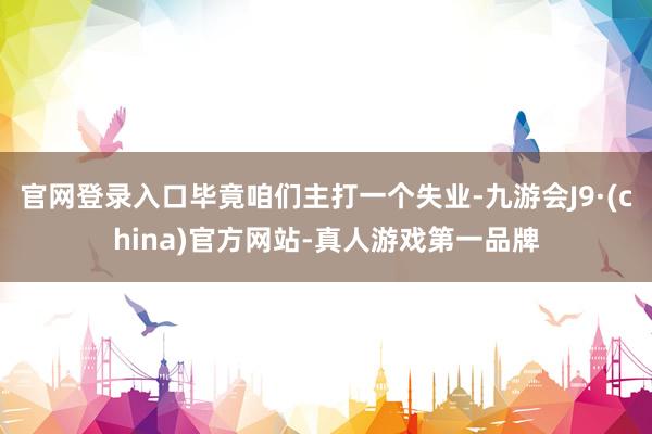 官网登录入口毕竟咱们主打一个失业-九游会J9·(china)官方网站-真人游戏第一品牌