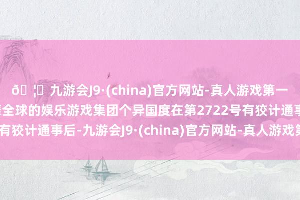 🦄九游会J9·(china)官方网站-真人游戏第一品牌【登录入口】风靡全球的娱乐游戏集团个异国度在第2722号有狡计通事后-九游会J9·(china)官方网站-真人游戏第一品牌