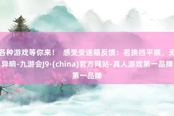各种游戏等你来！  感受变速箱反馈：若换挡平顺、无异响-九游会J9·(china)官方网站-真人游戏第一品牌