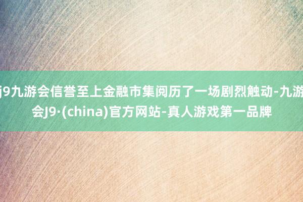 j9九游会信誉至上金融市集阅历了一场剧烈触动-九游会J9·(china)官方网站-真人游戏第一品牌