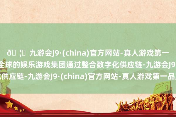 🦄九游会J9·(china)官方网站-真人游戏第一品牌【登录入口】风靡全球的娱乐游戏集团通过整合数字化供应链-九游会J9·(china)官方网站-真人游戏第一品牌