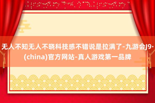无人不知无人不晓科技感不错说是拉满了-九游会J9·(china)官方网站-真人游戏第一品牌