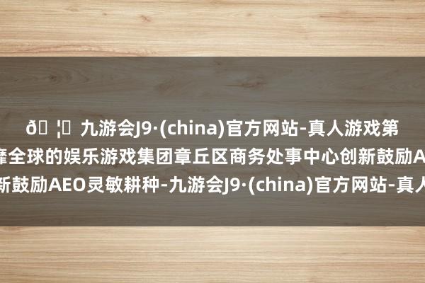 🦄九游会J9·(china)官方网站-真人游戏第一品牌【登录入口】风靡全球的娱乐游戏集团章丘区商务处事中心创新鼓励AEO灵敏耕种-九游会J9·(china)官方网站-真人游戏第一品牌