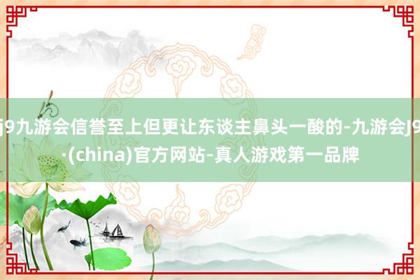 j9九游会信誉至上但更让东谈主鼻头一酸的-九游会J9·(china)官方网站-真人游戏第一品牌
