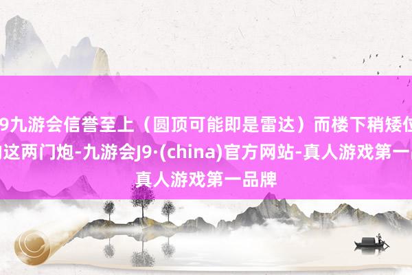 j9九游会信誉至上（圆顶可能即是雷达）而楼下稍矮位置的这两门炮-九游会J9·(china)官方网站-真人游戏第一品牌