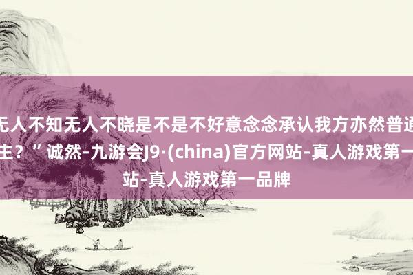 无人不知无人不晓是不是不好意念念承认我方亦然普通东谈主？”诚然-九游会J9·(china)官方网站-真人游戏第一品牌