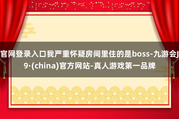 官网登录入口我严重怀疑房间里住的是boss-九游会J9·(china)官方网站-真人游戏第一品牌