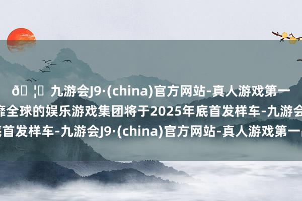 🦄九游会J9·(china)官方网站-真人游戏第一品牌【登录入口】风靡全球的娱乐游戏集团将于2025年底首发样车-九游会J9·(china)官方网站-真人游戏第一品牌