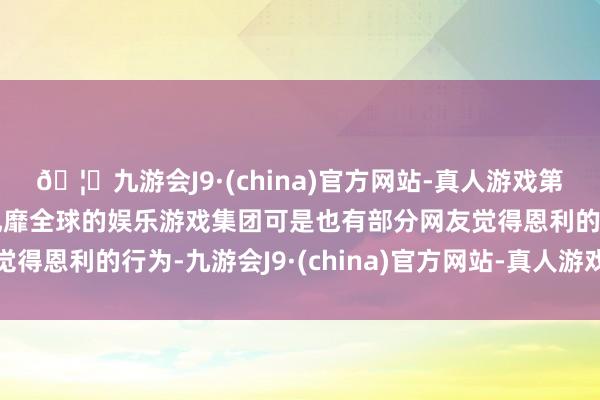 🦄九游会J9·(china)官方网站-真人游戏第一品牌【登录入口】风靡全球的娱乐游戏集团可是也有部分网友觉得恩利的行为-九游会J9·(china)官方网站-真人游戏第一品牌